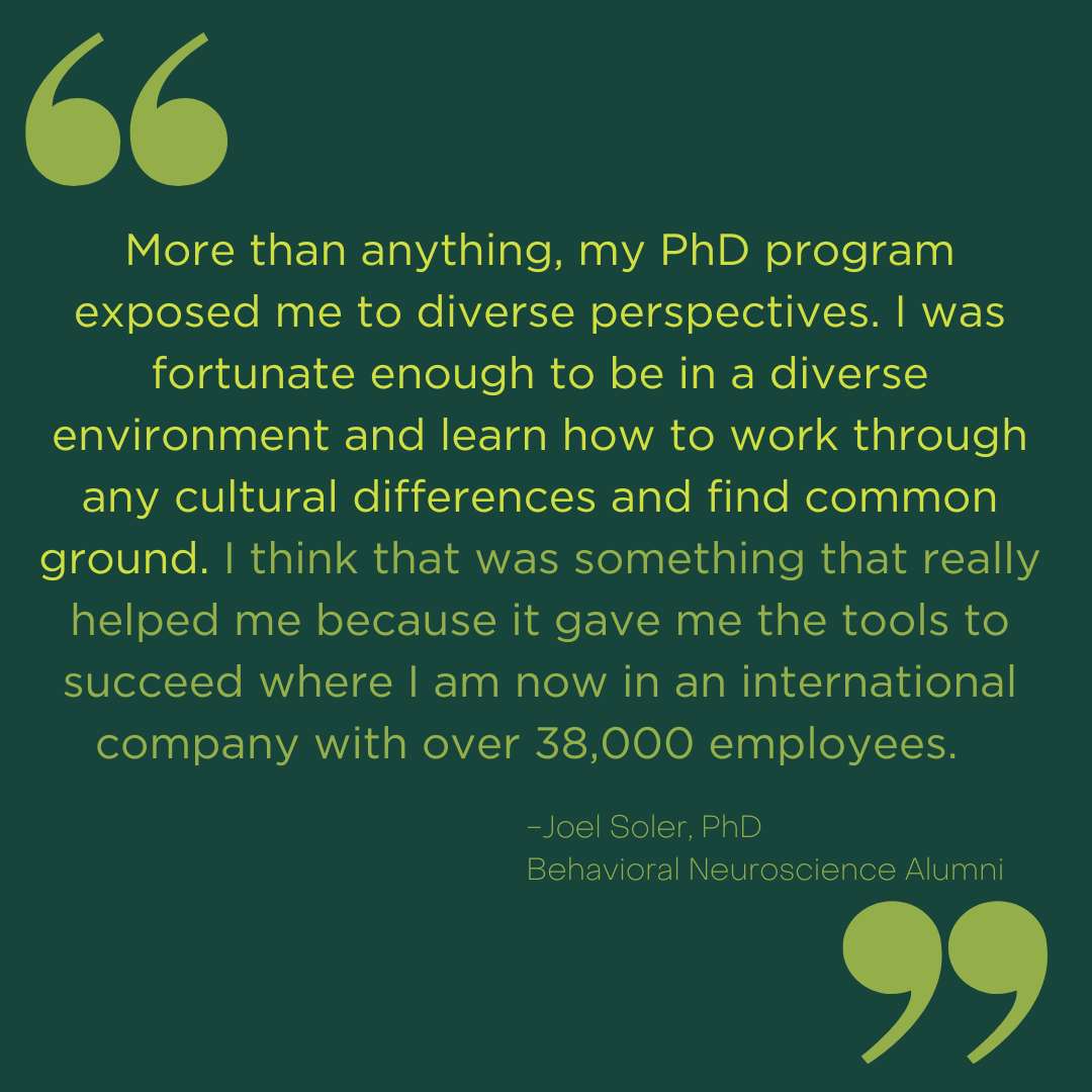 A green graphic with this quote from Joel Soler: "More than anything, my PhD program exposed me to diverse perspectives. I was fortunate enough to be in a diverse environment and learn how to work through any cultural differences and find common ground. I think that was something that really helped me because it gave me the tools to succeed where I am now in an international company with over 38,000 employees."